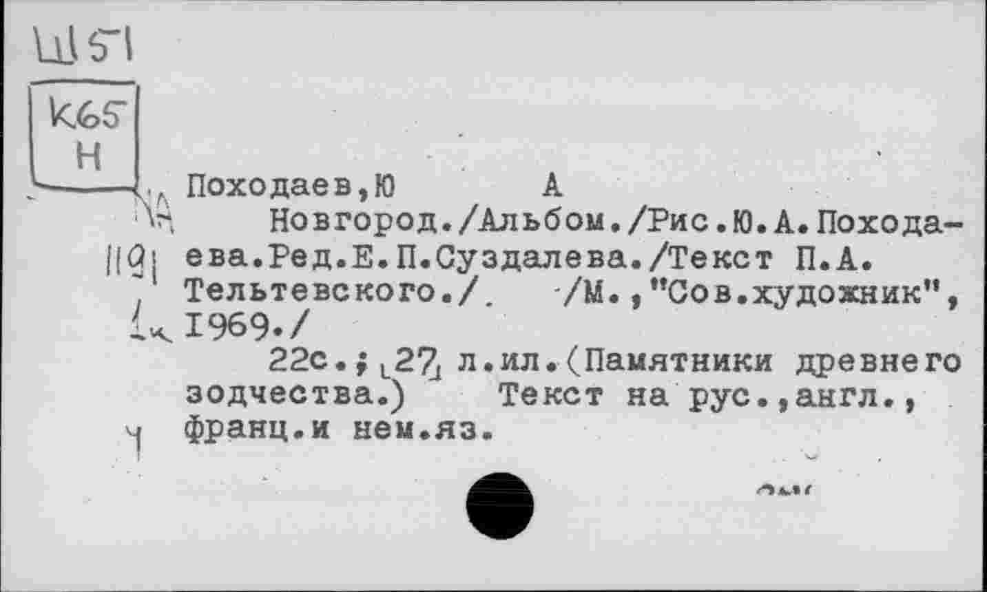 ﻿к.65-
H
---L л Похо дає в,Ю	А
'V	Новгород./Альбом./Рис.Ю.А.Похода-
||Ф ева.Ред.Е.П.Суздалева./Текст П.А.
* Тельтевского./. /М.,”Сов.художник”, UI969./
22с. f t27[ л .ил .(Памятники древнего зодчества.) Текст на рус.,англ., франц.и нем.яз.